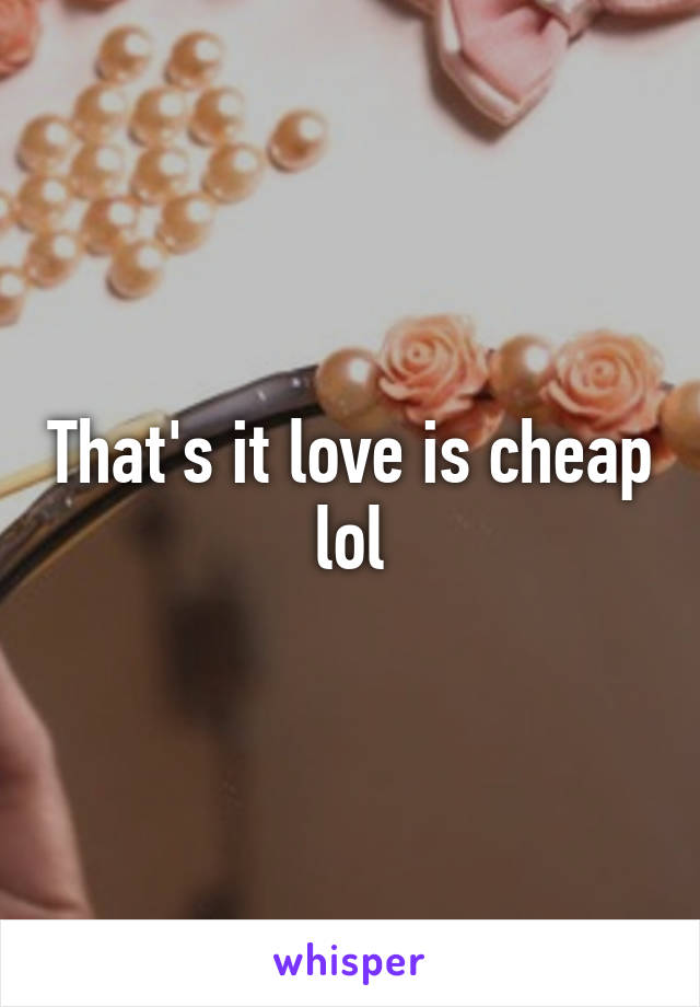 That's it love is cheap lol