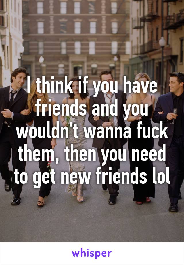 I think if you have friends and you wouldn't wanna fuck them, then you need to get new friends lol