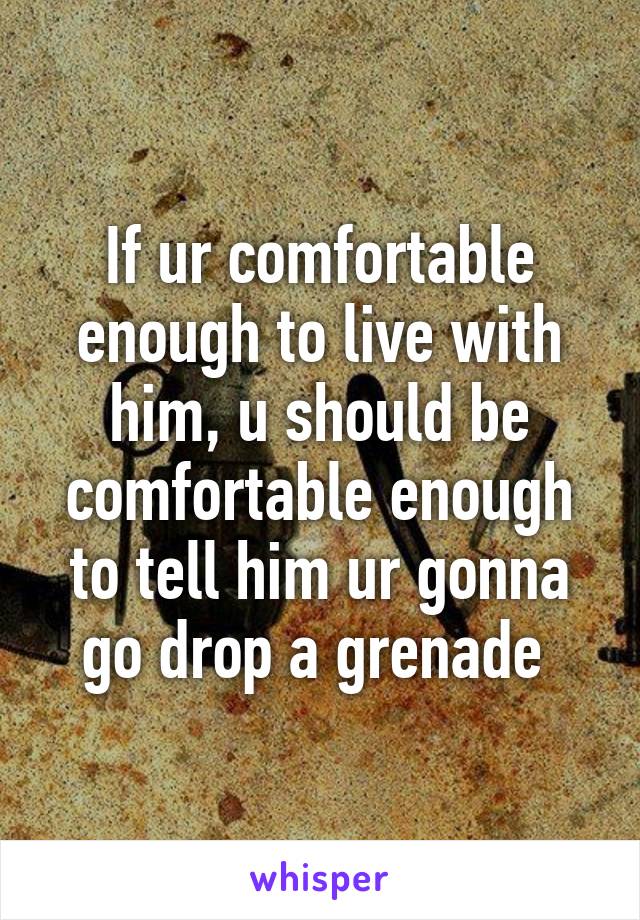 If ur comfortable enough to live with him, u should be comfortable enough to tell him ur gonna go drop a grenade 