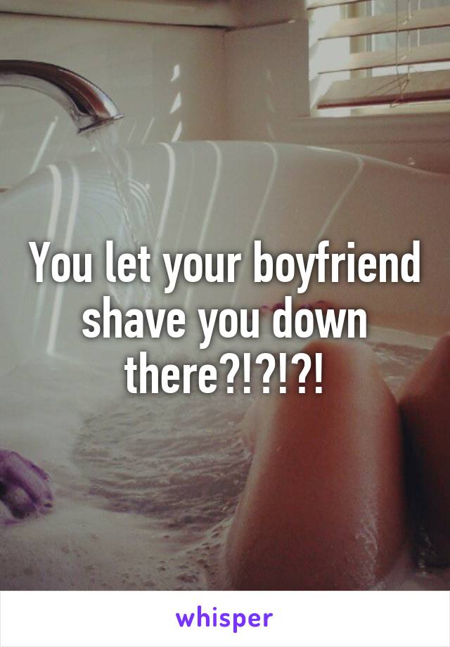 You let your boyfriend shave you down there?!?!?!