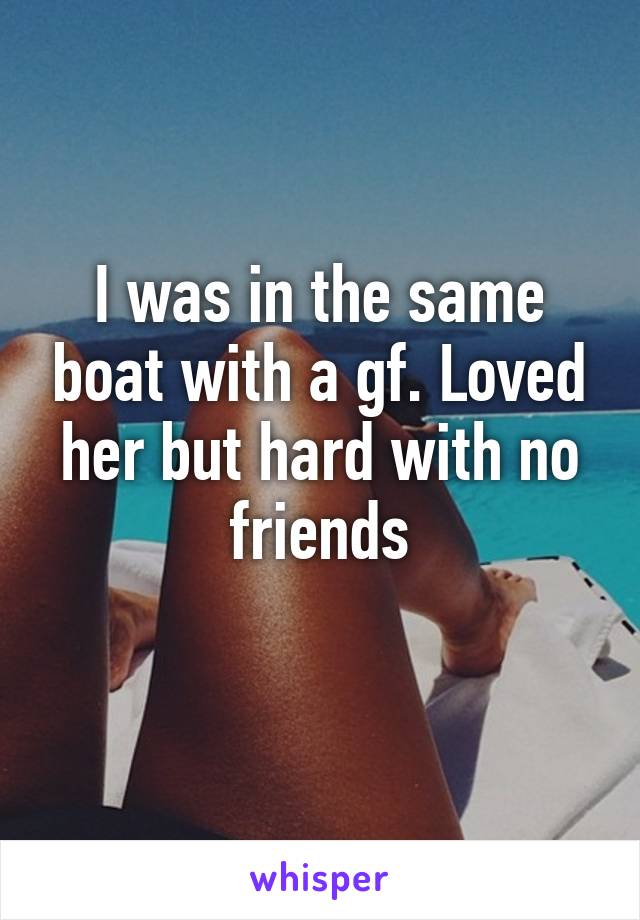 I was in the same boat with a gf. Loved her but hard with no friends
