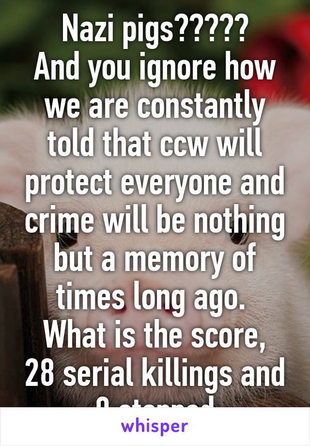 Nazi pigs?????
And you ignore how we are constantly told that ccw will protect everyone and crime will be nothing but a memory of times long ago. 
What is the score, 28 serial killings and 0 stopped