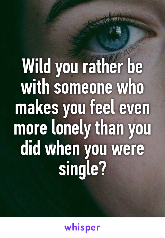 Wild you rather be with someone who makes you feel even more lonely than you did when you were single?