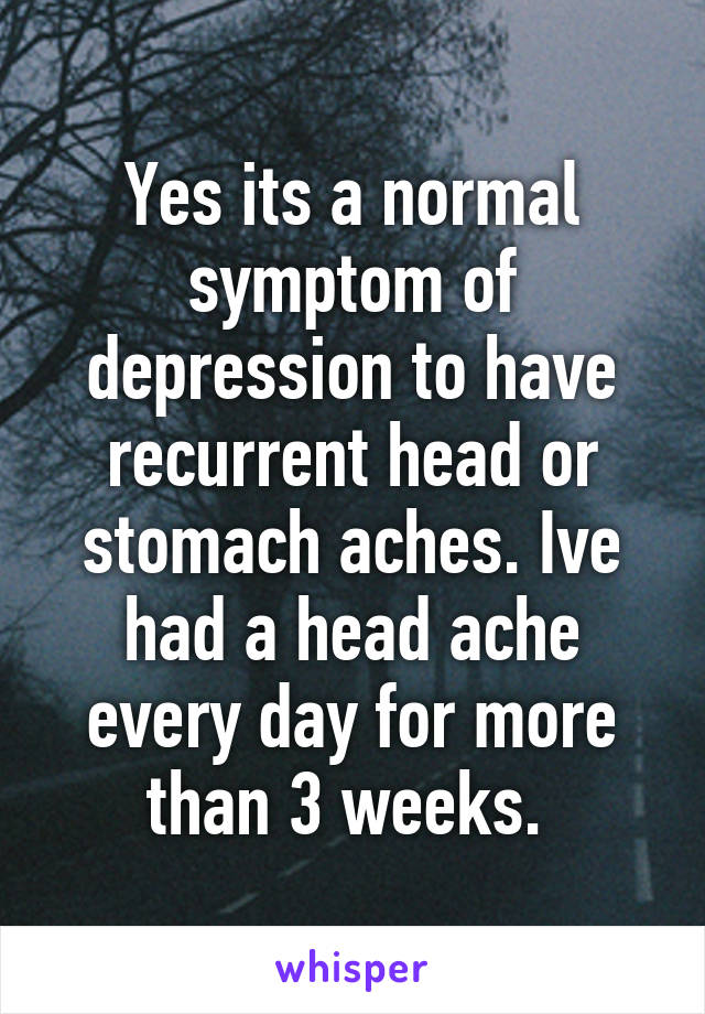 Yes its a normal symptom of depression to have recurrent head or stomach aches. Ive had a head ache every day for more than 3 weeks. 