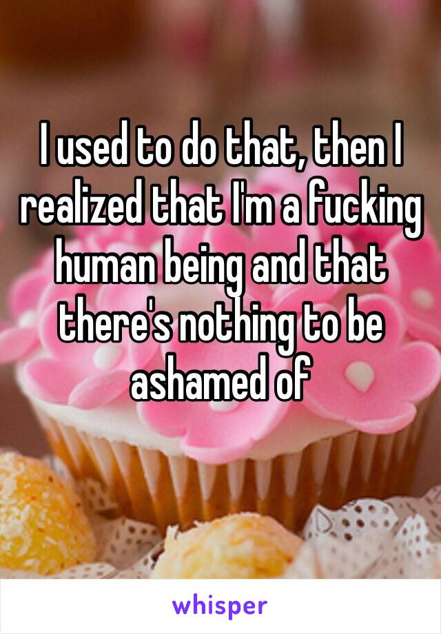 I used to do that, then I realized that I'm a fucking human being and that there's nothing to be ashamed of