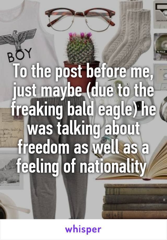 To the post before me, just maybe (due to the freaking bald eagle) he was talking about freedom as well as a feeling of nationality 