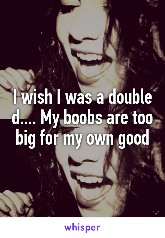 I wish I was a double d.... My boobs are too big for my own good