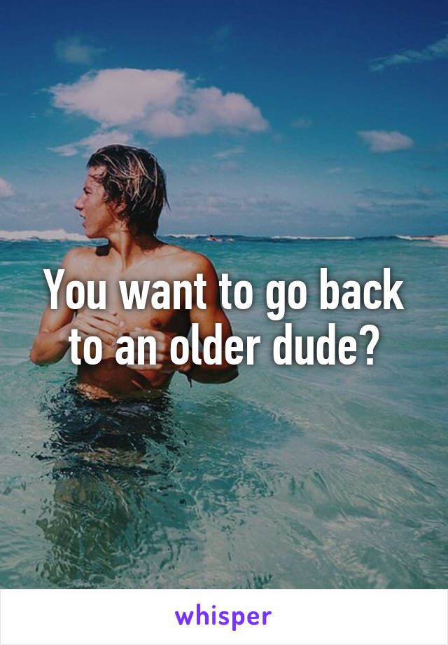 You want to go back to an older dude?