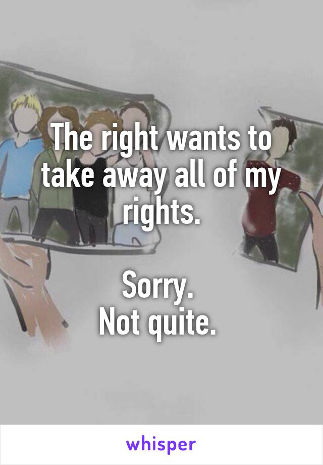 The right wants to take away all of my rights.

Sorry. 
Not quite. 