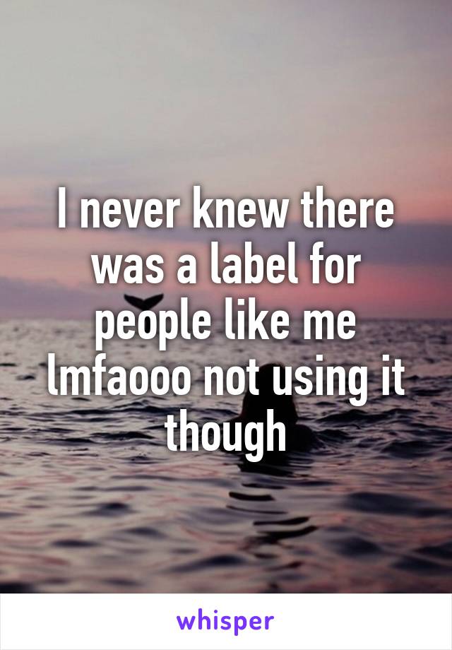I never knew there was a label for people like me lmfaooo not using it though