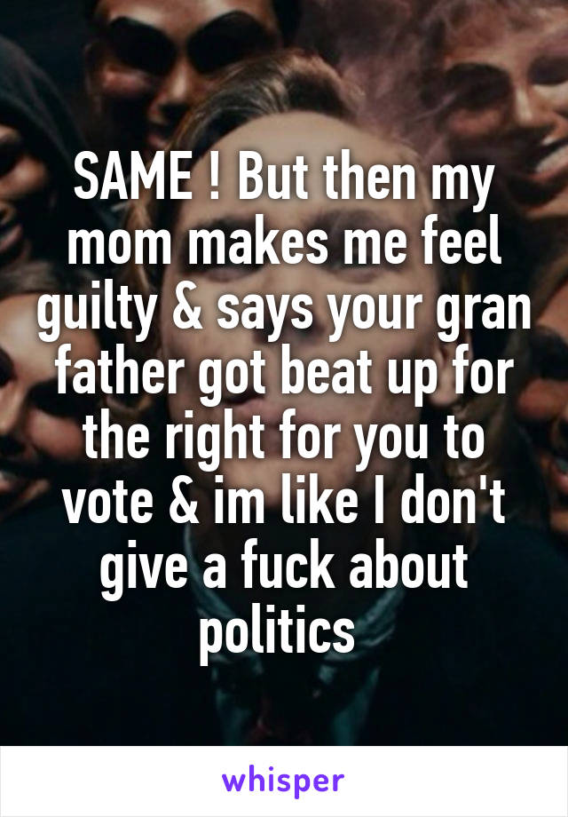 SAME ! But then my mom makes me feel guilty & says your gran father got beat up for the right for you to vote & im like I don't give a fuck about politics 