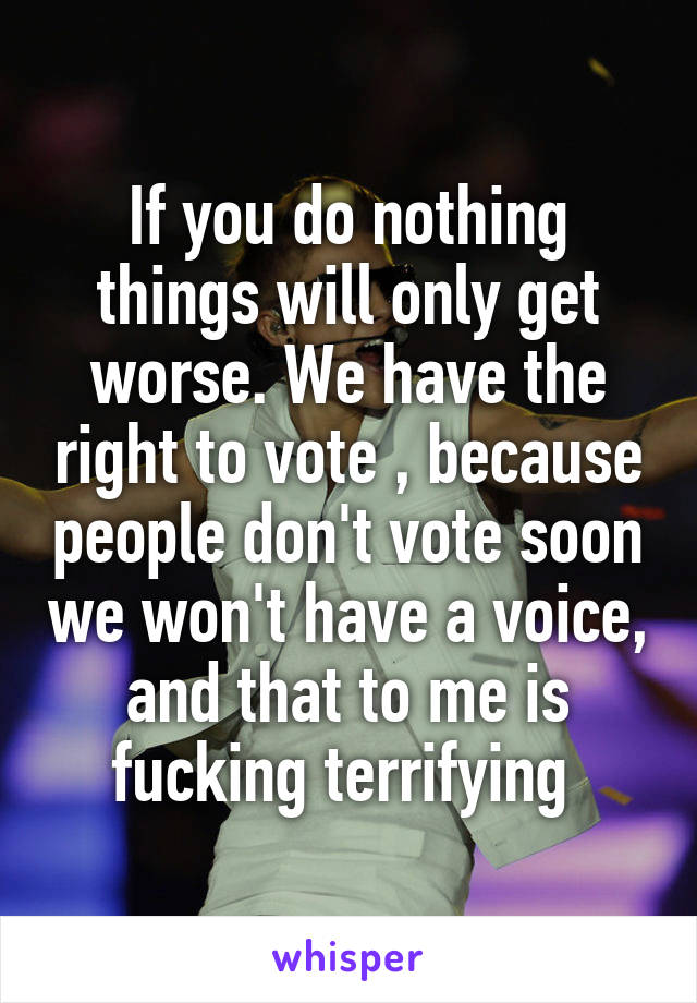 If you do nothing things will only get worse. We have the right to vote , because people don't vote soon we won't have a voice, and that to me is fucking terrifying 