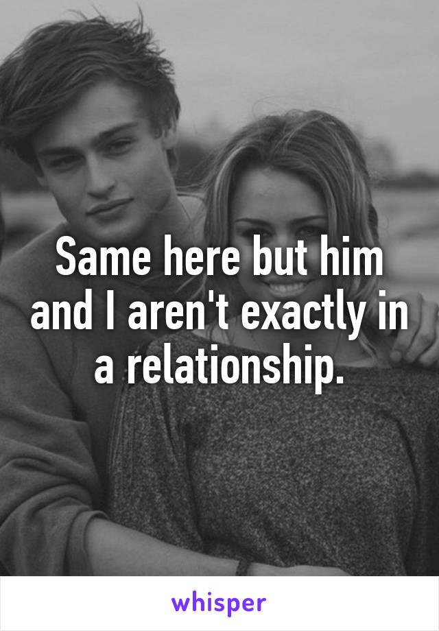 Same here but him and I aren't exactly in a relationship.