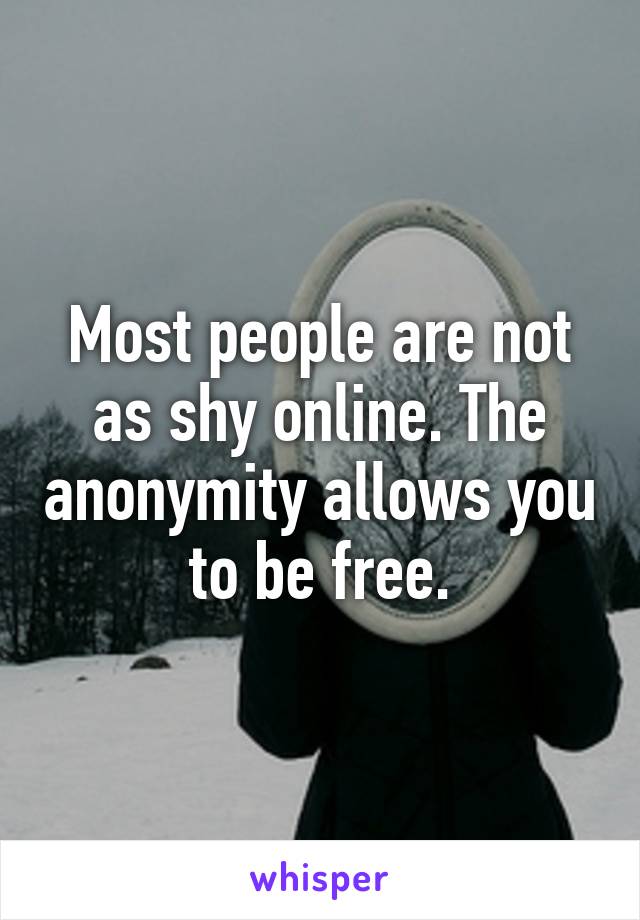 Most people are not as shy online. The anonymity allows you to be free.