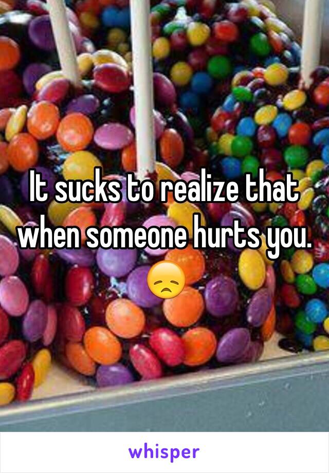 It sucks to realize that when someone hurts you. 😞