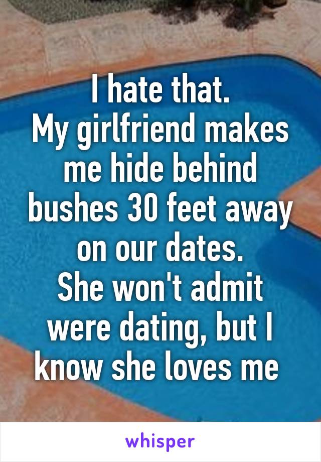 I hate that.
My girlfriend makes me hide behind bushes 30 feet away on our dates.
She won't admit were dating, but I know she loves me 