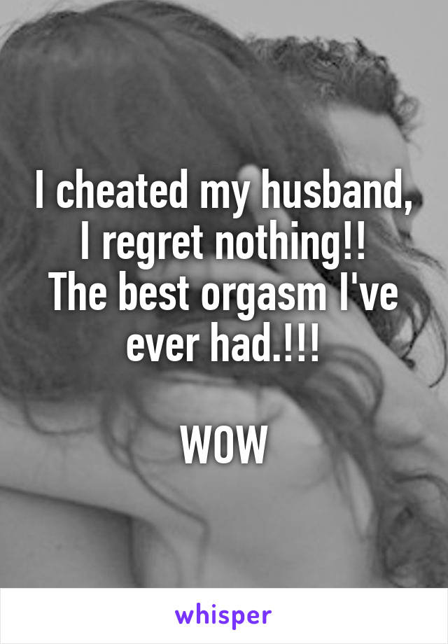 I cheated my husband, I regret nothing!!
The best orgasm I've ever had.!!!

WOW