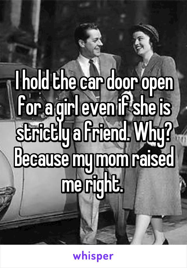 I hold the car door open for a girl even if she is strictly a friend. Why? Because my mom raised me right. 