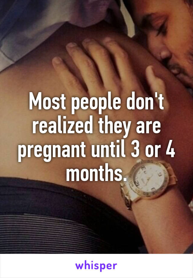 Most people don't realized they are pregnant until 3 or 4 months.