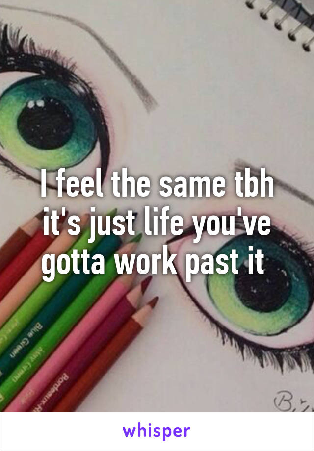 I feel the same tbh it's just life you've gotta work past it 