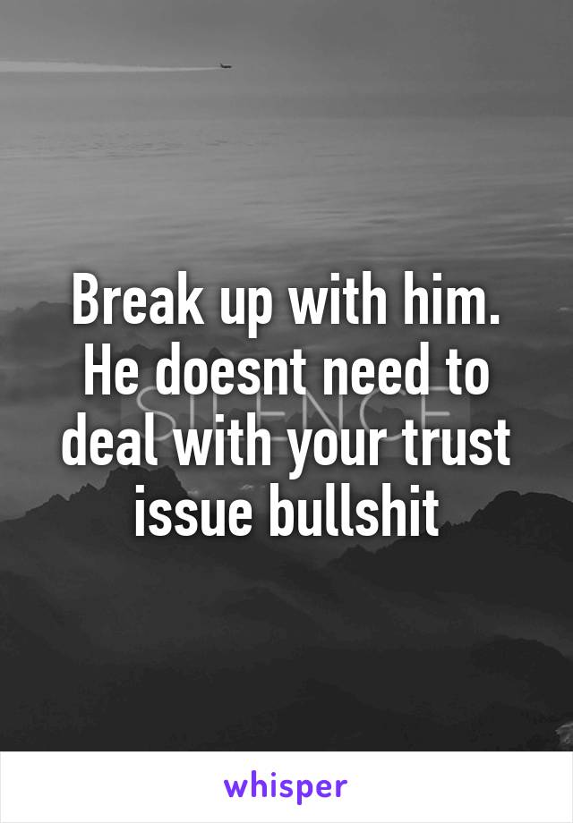 Break up with him. He doesnt need to deal with your trust issue bullshit