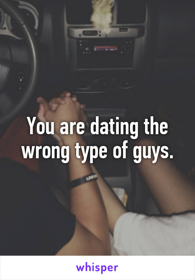 You are dating the wrong type of guys.
