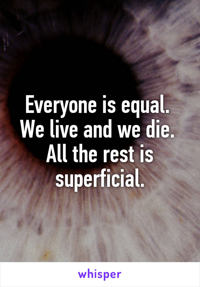 Everyone is equal.  We live and we die.  All the rest is superficial.