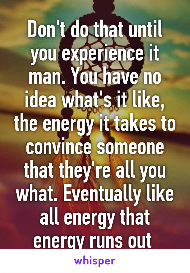 Don't do that until you experience it man. You have no idea what's it like, the energy it takes to convince someone that they're all you what. Eventually like all energy that energy runs out 