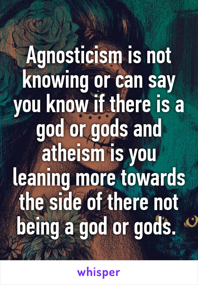 Agnosticism is not knowing or can say you know if there is a god or gods and atheism is you leaning more towards the side of there not being a god or gods. 