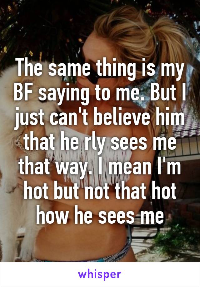The same thing is my BF saying to me. But I just can't believe him that he rly sees me that way. I mean I'm hot but not that hot how he sees me