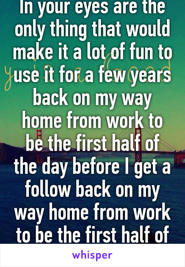 In your eyes are the only thing that would make it a lot of fun to use it for a few years back on my way home from work to be the first half of the day before I get a follow back on my way home from work to be the first half of the day 