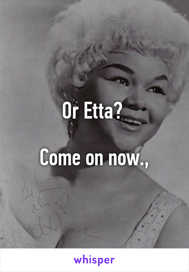 Or Etta? 

Come on now.,