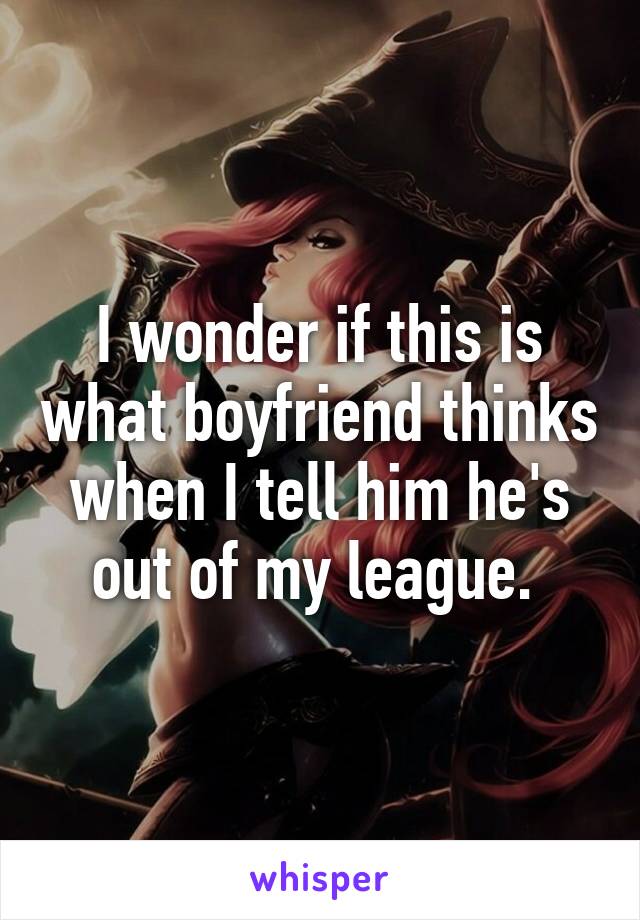 I wonder if this is what boyfriend thinks when I tell him he's out of my league. 