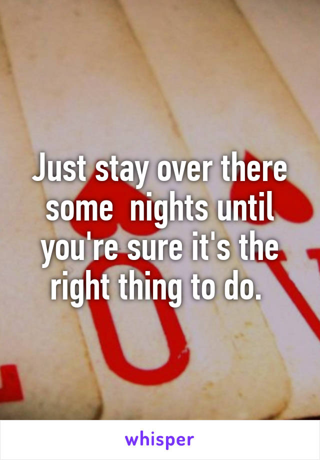 Just stay over there some  nights until you're sure it's the right thing to do. 
