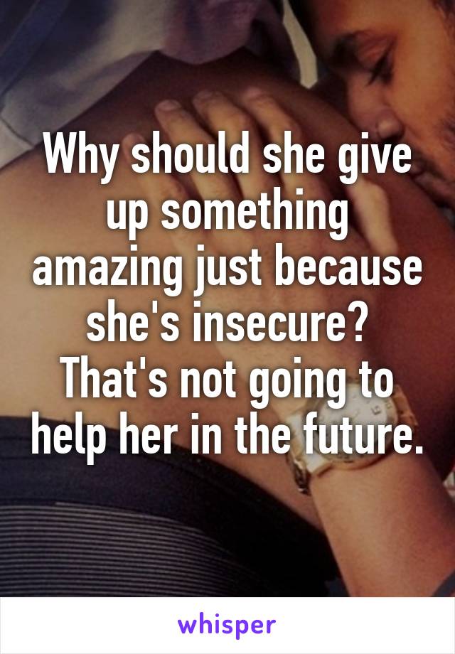 Why should she give up something amazing just because she's insecure? That's not going to help her in the future. 