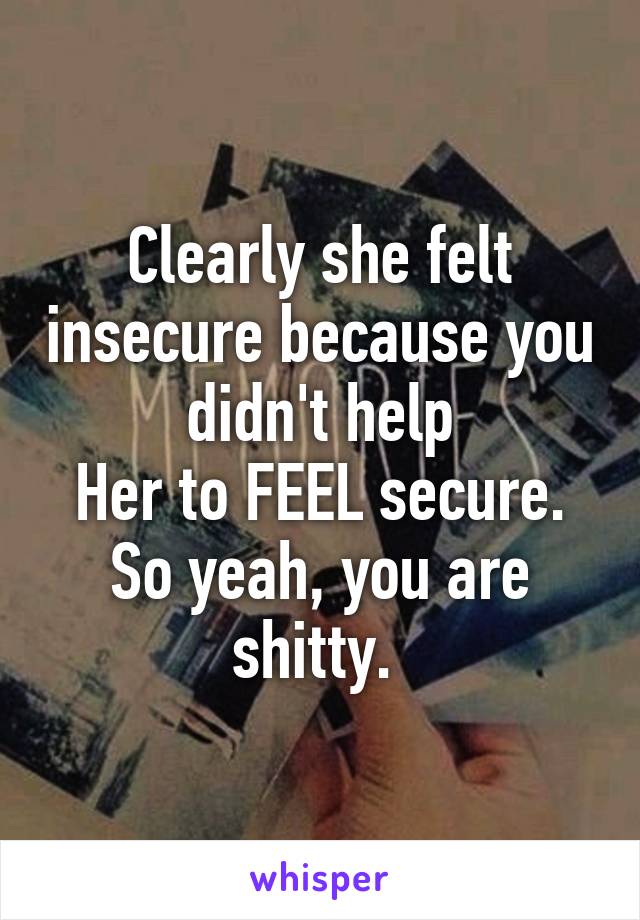 Clearly she felt insecure because you didn't help
Her to FEEL secure. So yeah, you are shitty. 
