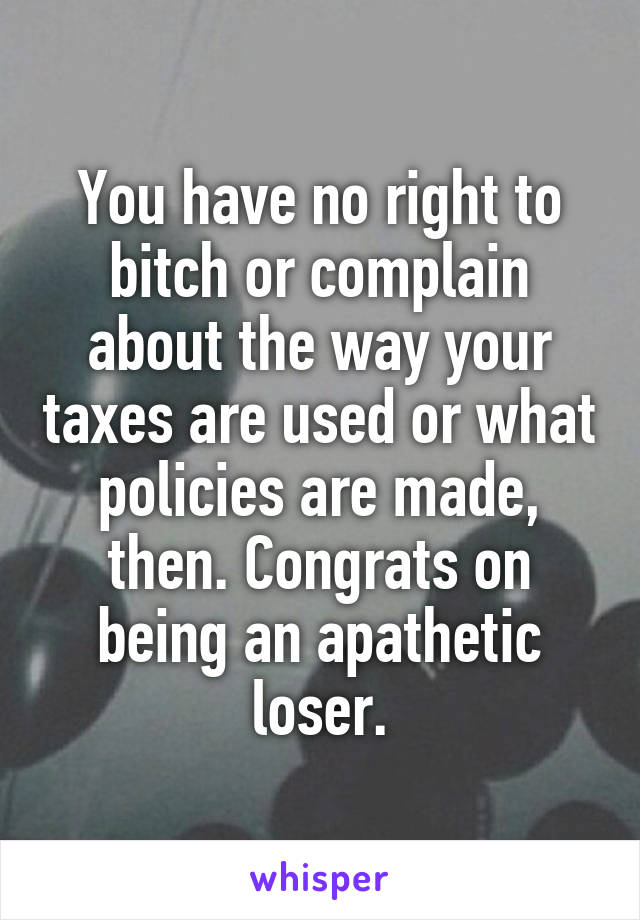 You have no right to bitch or complain about the way your taxes are used or what policies are made, then. Congrats on being an apathetic loser.