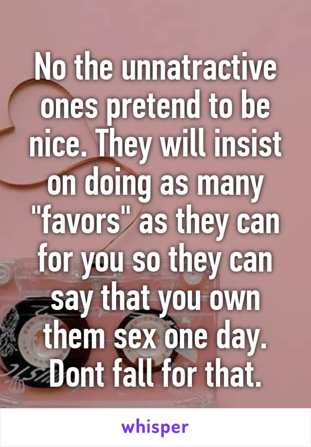 No the unnatractive ones pretend to be nice. They will insist on doing as many "favors" as they can for you so they can say that you own them sex one day. Dont fall for that.