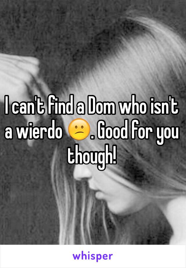I can't find a Dom who isn't a wierdo 😕. Good for you though!