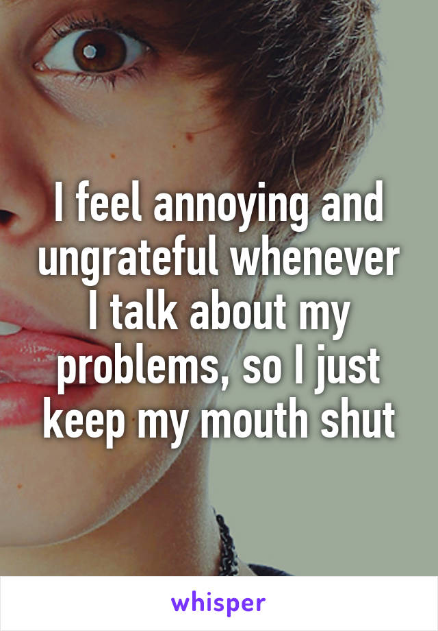 I feel annoying and ungrateful whenever I talk about my problems, so I just keep my mouth shut