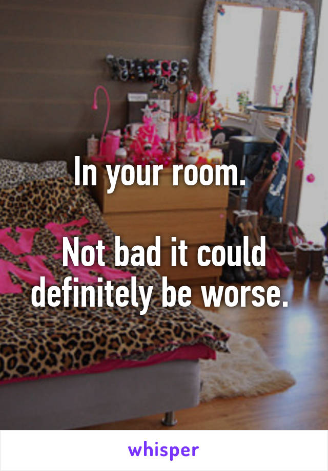 In your room. 

Not bad it could definitely be worse. 