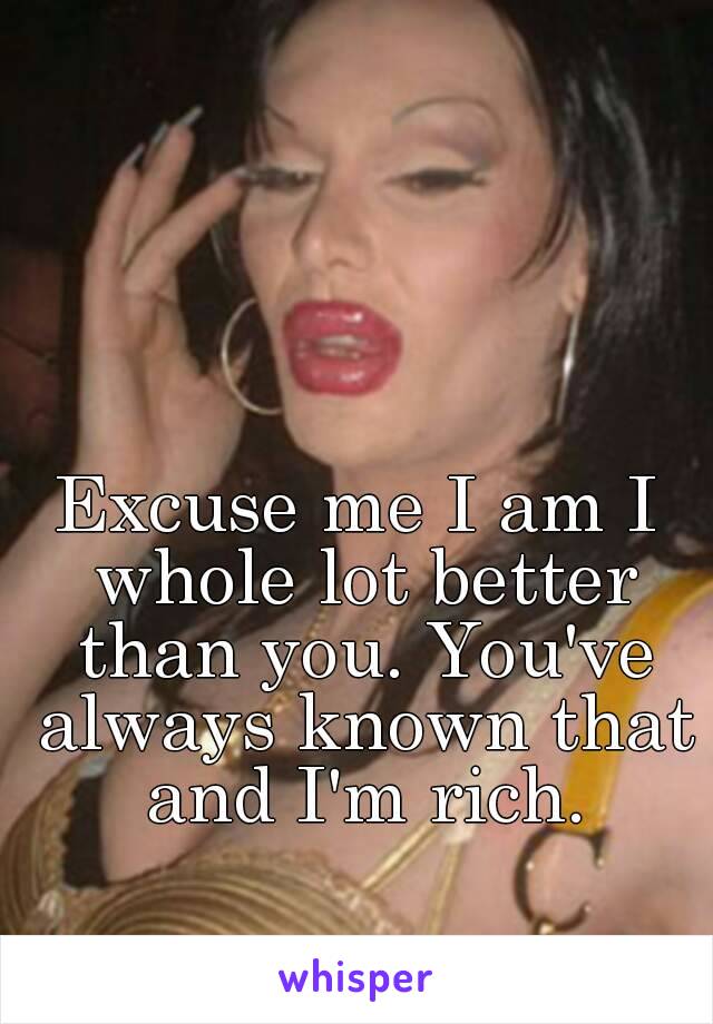 Excuse me I am I whole lot better than you. You've always known that and I'm rich.