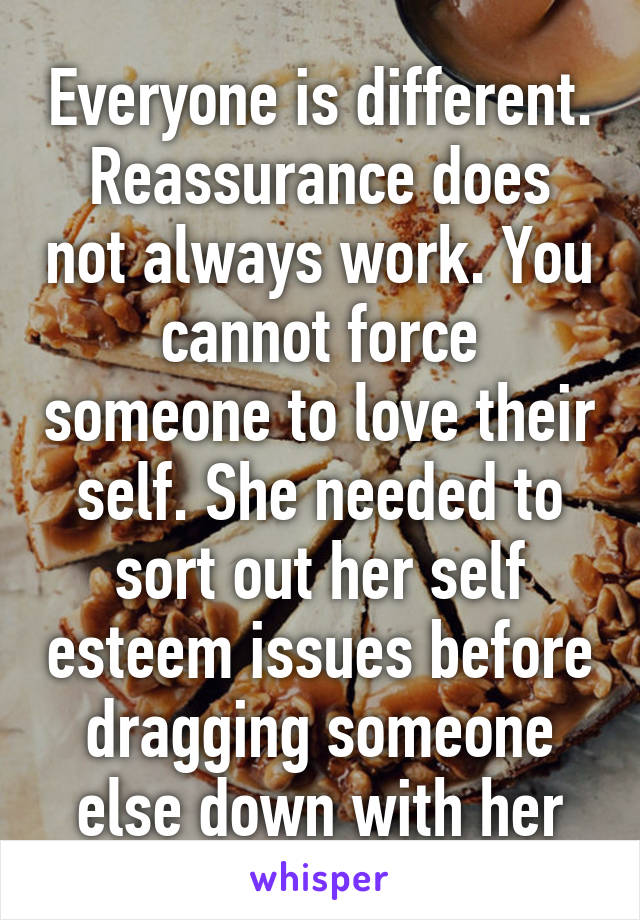 Everyone is different. Reassurance does not always work. You cannot force someone to love their self. She needed to sort out her self esteem issues before dragging someone else down with her