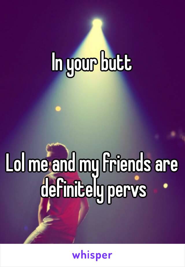 In your butt



Lol me and my friends are definitely pervs