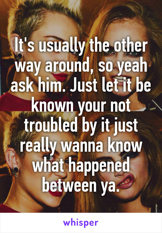 It's usually the other way around, so yeah ask him. Just let it be known your not troubled by it just really wanna know what happened between ya.