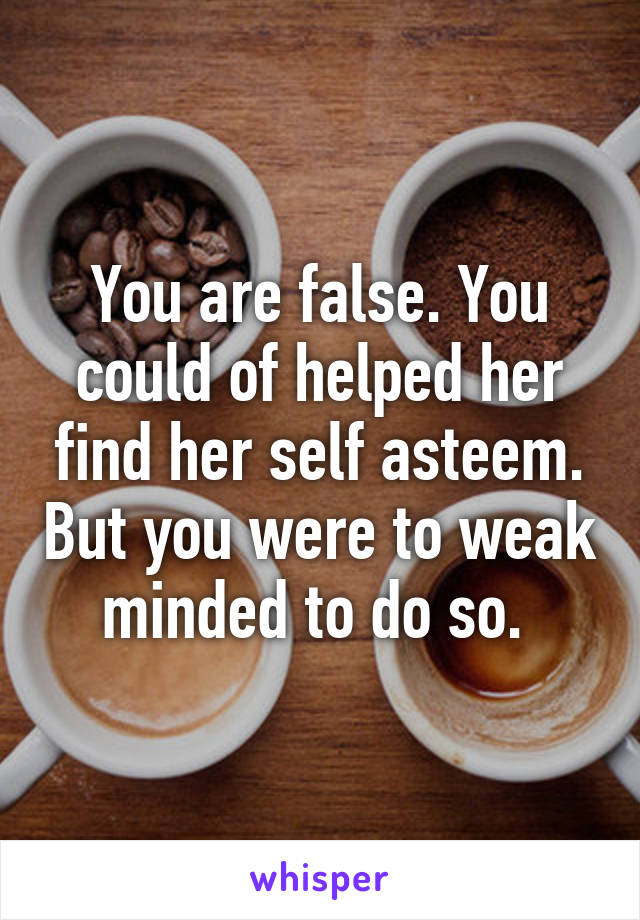 You are false. You could of helped her find her self asteem. But you were to weak minded to do so. 