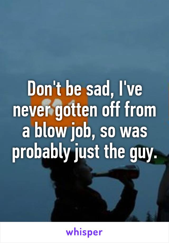 Don't be sad, I've never gotten off from a blow job, so was probably just the guy.