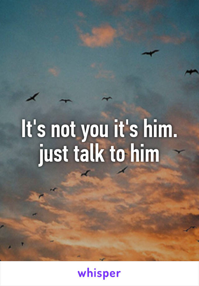 It's not you it's him. just talk to him