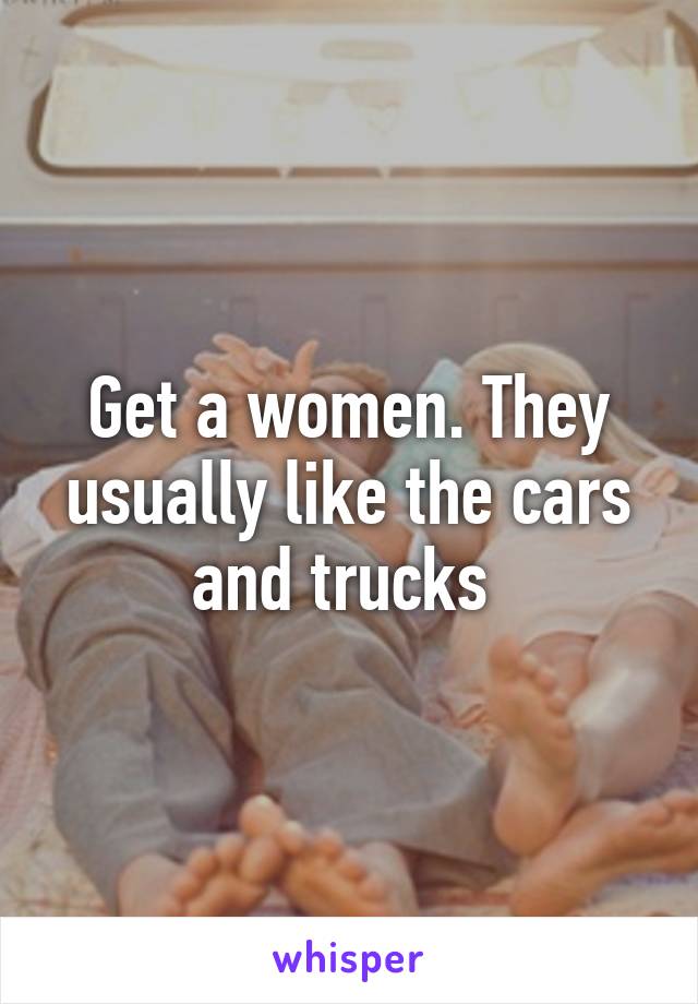 Get a women. They usually like the cars and trucks 