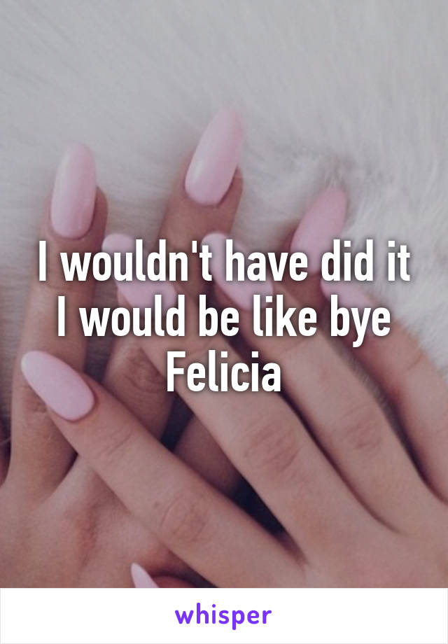 I wouldn't have did it I would be like bye Felicia